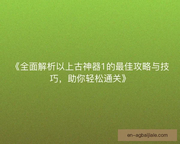 《全面解析以上古神器1的最佳攻略与技巧,助你轻松通关》 《全面解析以上古神器1的最佳攻略与技巧,助你轻松通关》