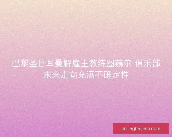 巴黎圣日耳曼解雇主教练图赫尔 俱乐部未来走向充满不确定性 巴黎圣日耳曼解雇主教练图赫尔 俱乐部未来走向充满不确定性