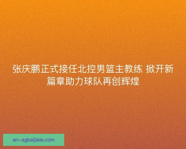 张庆鹏正式接任北控男篮主教练 掀开新篇章助力球队再创辉煌 张庆鹏正式接任北控男篮主教练 掀开新篇章助力球队再创辉煌