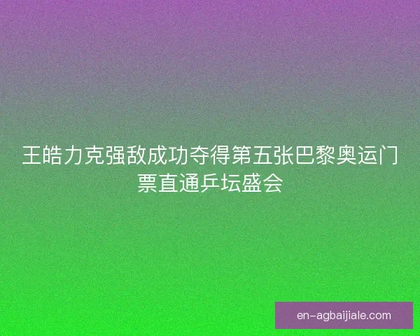 王皓力克强敌成功夺得第五张巴黎奥运门票直通乒坛盛会