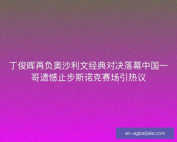 丁俊晖再负奥沙利文经典对决落幕中国一哥遗憾止步斯诺克赛场引热议