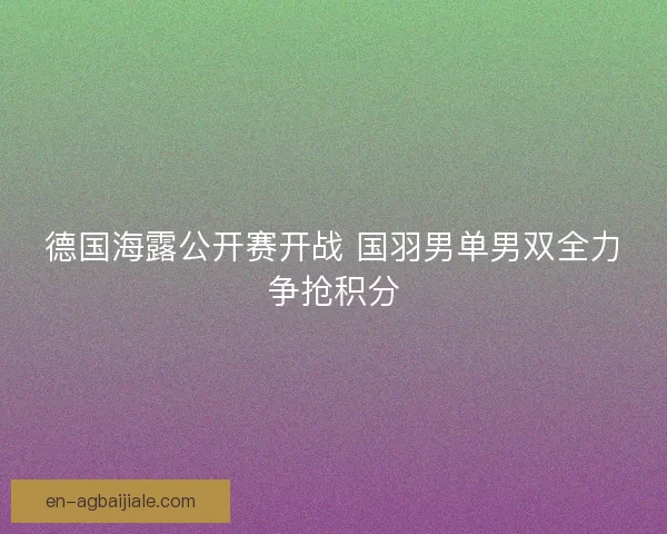 德国海露公开赛开战 国羽男单男双全力争抢积分 德国海露公开赛开战 国羽男单男双全力争抢积分