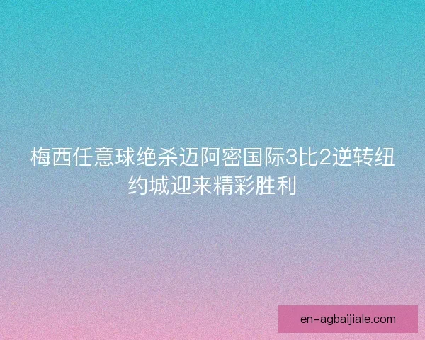 梅西任意球绝杀迈阿密国际3比2逆转纽约城迎来精彩胜利