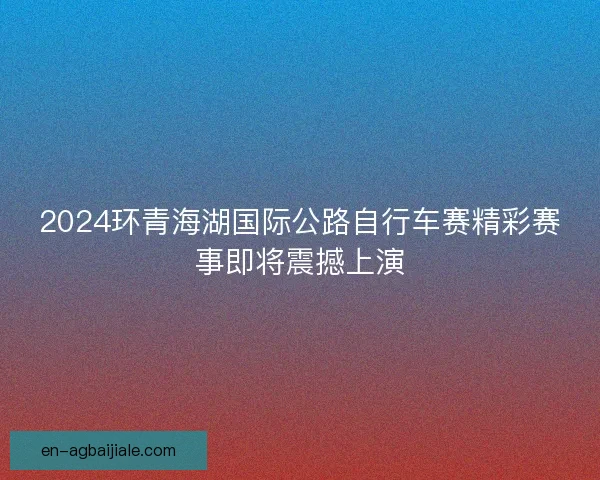 2024环青海湖国际公路自行车赛精彩赛事即将震撼上演 2024环青海湖国际公路自行车赛精彩赛事即将震撼上演